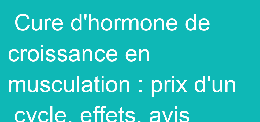 Cure d'hormone de croissance en musculation : prix d'un cycle, effets, avis