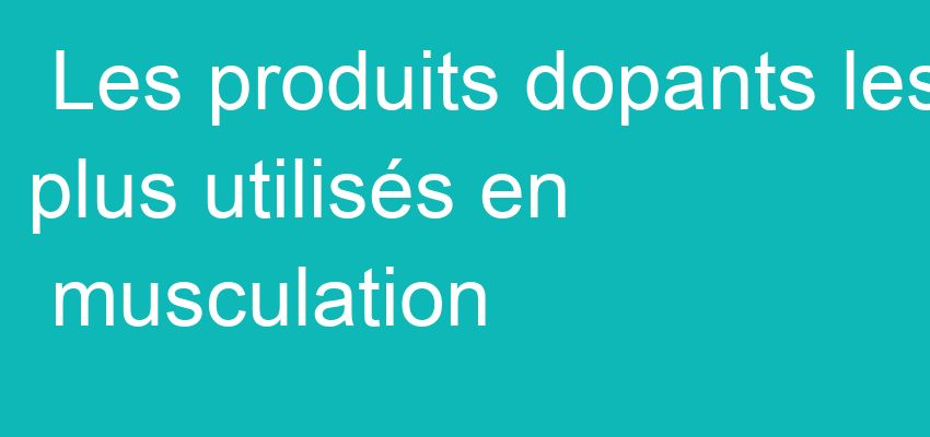 Les produits dopants les plus utilisés en musculation